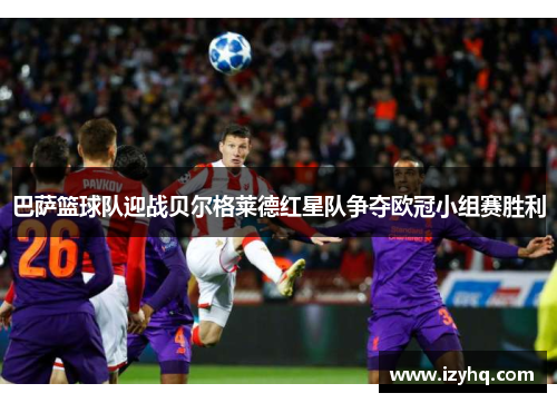 巴萨篮球队迎战贝尔格莱德红星队争夺欧冠小组赛胜利