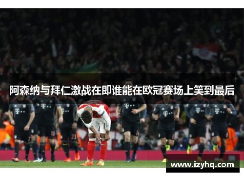 阿森纳与拜仁激战在即谁能在欧冠赛场上笑到最后