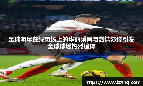 足球明星在绿茵场上的华丽瞬间与激情演绎引发全球球迷热烈追捧
